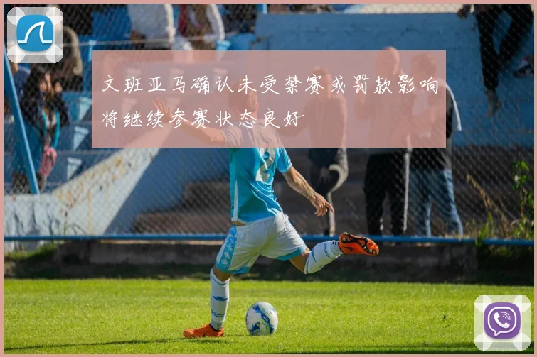文班亚马确认未受禁赛或罚款影响将继续参赛状态良好