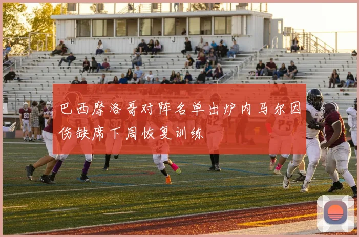 巴西摩洛哥对阵名单出炉内马尔因伤缺席下周恢复训练