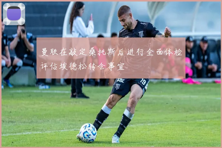 曼联在敲定桑托斯后进行全面体检评估埃德松转会事宜