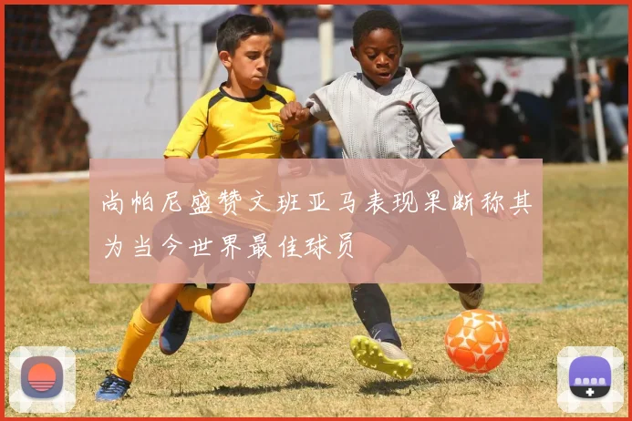 尚帕尼盛赞文班亚马表现果断称其为当今世界最佳球员
