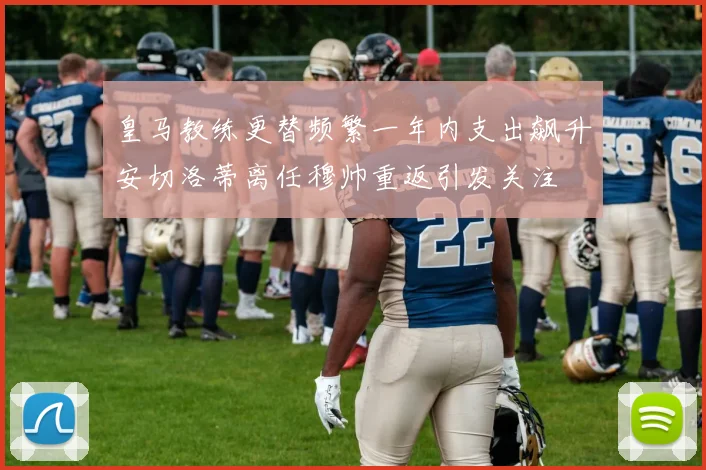 皇马教练更替频繁一年内支出飙升安切洛蒂离任穆帅重返引发关注