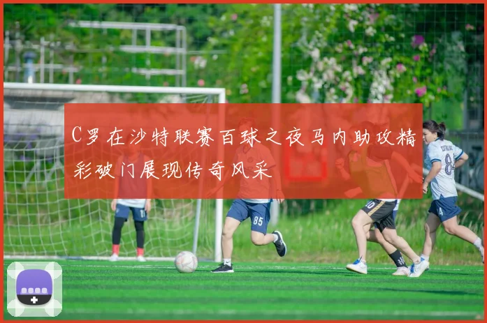 C罗在沙特联赛百球之夜马内助攻精彩破门展现传奇风采