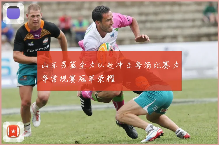 山东男篮全力以赴冲击每场比赛力争常规赛冠军荣耀