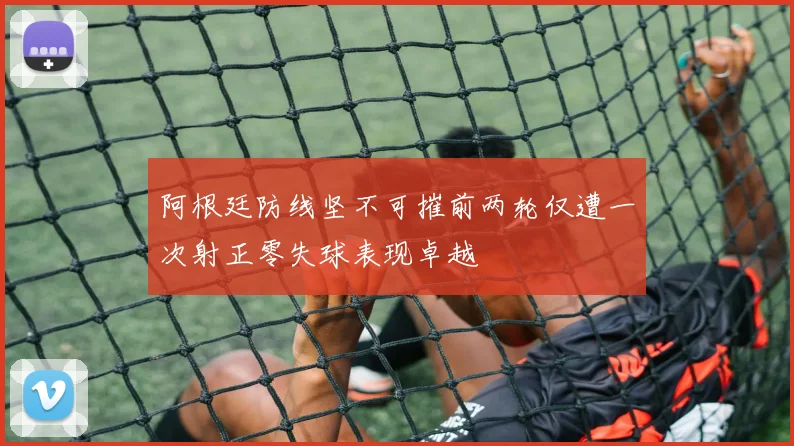 阿根廷防线坚不可摧前两轮仅遭一次射正零失球表现卓越
