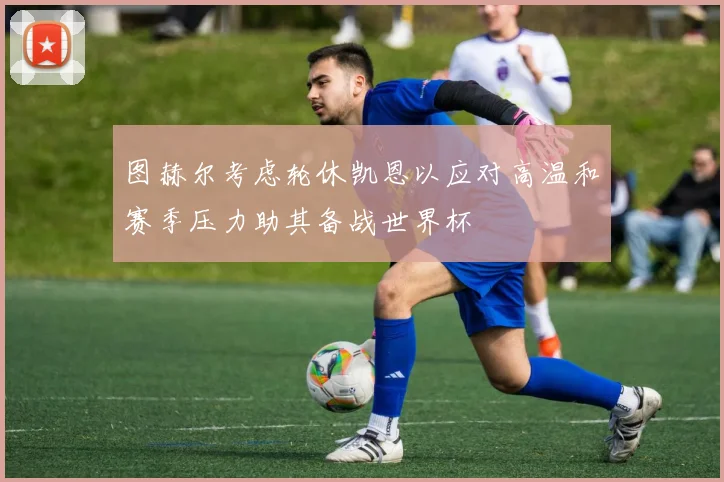 图赫尔考虑轮休凯恩以应对高温和赛季压力助其备战世界杯