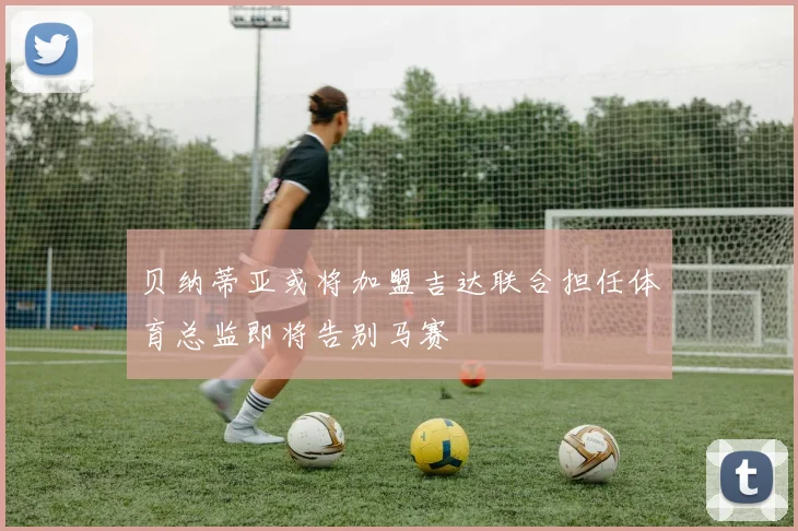 贝纳蒂亚或将加盟吉达联合担任体育总监即将告别马赛
