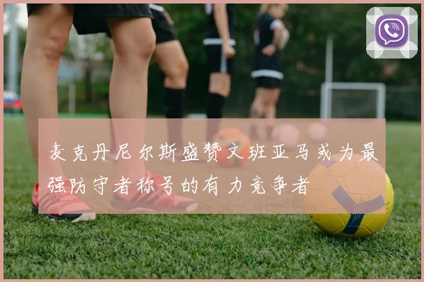 麦克丹尼尔斯盛赞文班亚马或为最强防守者称号的有力竞争者