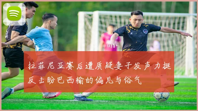 拉菲尼亚赛后遭质疑妻子发声力挺反击盼巴西输的偏见与俗气