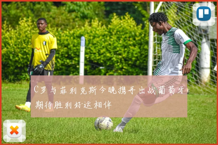 C罗与菲利克斯今晚携手出战葡萄牙期待胜利好运相伴